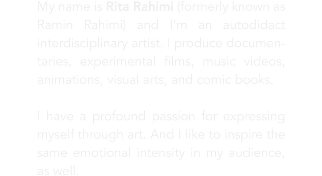 Rita Rahimi (formerly known as Ramin Rahimi) is an autodidact interdisciplinary artist. She produces documentaries, experimental  films, music videos, animations, visual arts, and comic books.
