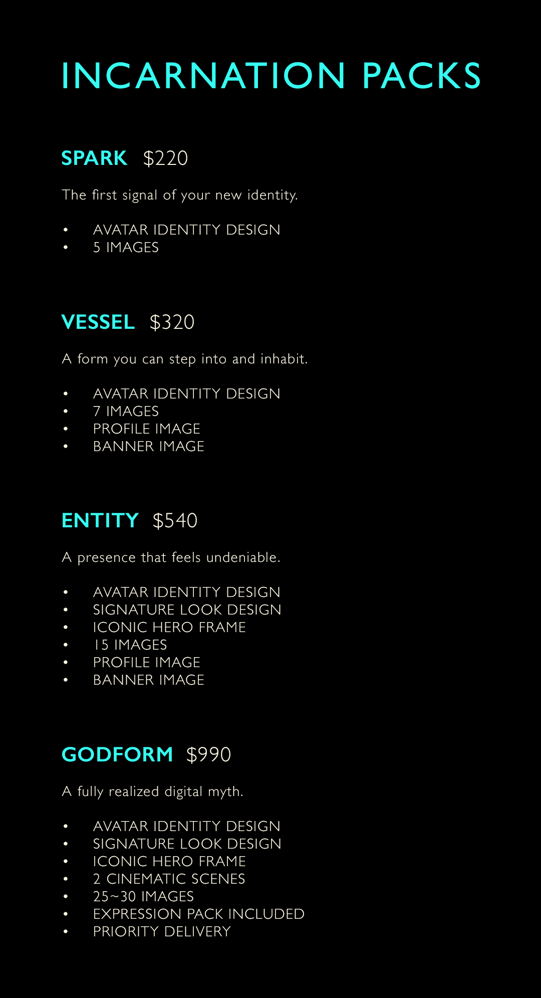 INCARNATION PACKS
Spark   $220
The first signal of your new identity.
	•	Avatar Identity Design
	•	5 Images
Vessel   $320
A form you can step into and inhabit.
	•	Avatar Identity Design
	•	7 Images
	•	Profile Image
	•	Banner Image
Entity   $540
A presence that feels undeniable.
	•	Avatar Identity Design
	•	Signature Look Design
	•	Iconic Hero Frame
	•	15 Images
	•	Profile Image
	•	Banner Image
Godform   $900–$1200
A fully realized digital myth.
	•	Avatar Identity Design
	•	Signature Look Design
	•	Iconic Hero Frame
	•	2 Cinematic Scenes
	•	25–30 Images
	•	Expression Pack Included
	•	Priority Delivery